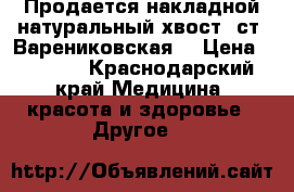 Продается накладной натуральный хвост (ст .Варениковская) › Цена ­ 2 000 - Краснодарский край Медицина, красота и здоровье » Другое   